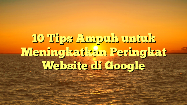 10 Tips Ampuh untuk Meningkatkan Peringkat Website di Google