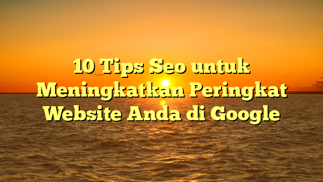 10 Tips Seo untuk Meningkatkan Peringkat Website Anda di Google