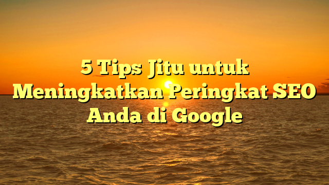5 Tips Jitu untuk Meningkatkan Peringkat SEO Anda di Google