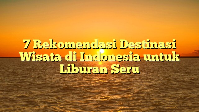 7 Rekomendasi Destinasi Wisata di Indonesia untuk Liburan Seru